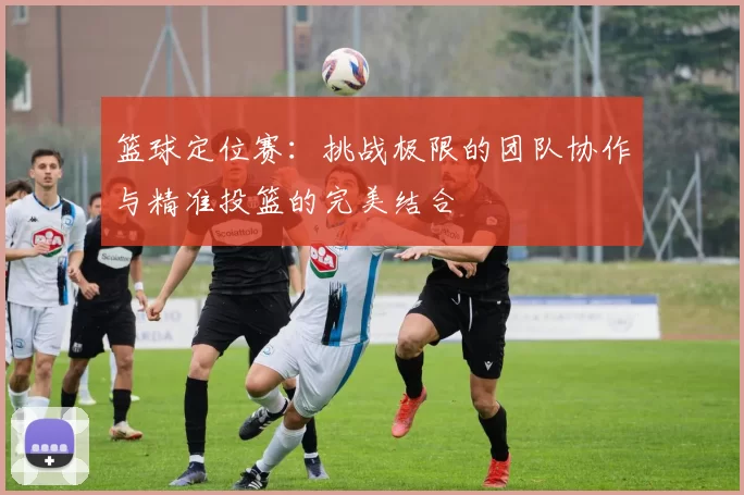 篮球定位赛：挑战极限的团队协作与精准投篮的完美结合