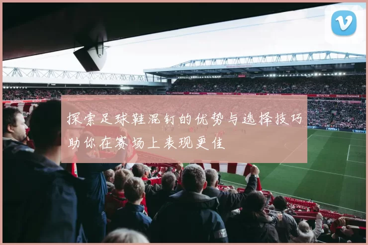 探索足球鞋混钉的优势与选择技巧助你在赛场上表现更佳