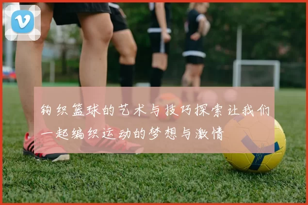 钩织篮球的艺术与技巧探索让我们一起编织运动的梦想与激情